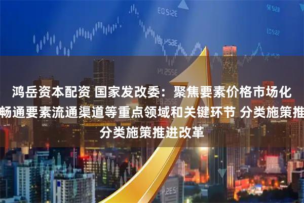 鸿岳资本配资 国家发改委：聚焦要素价格市场化形成、畅通要素流通渠道等重点领域和关键环节 分类施策推进改革