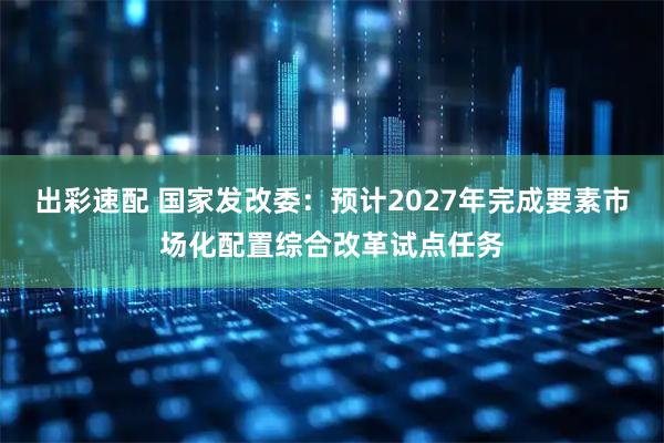 出彩速配 国家发改委：预计2027年完成要素市场化配置综合改革试点任务