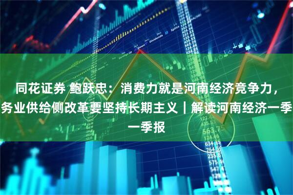 同花证券 鲍跃忠：消费力就是河南经济竞争力，服务业供给侧改革要坚持长期主义｜解读河南经济一季报