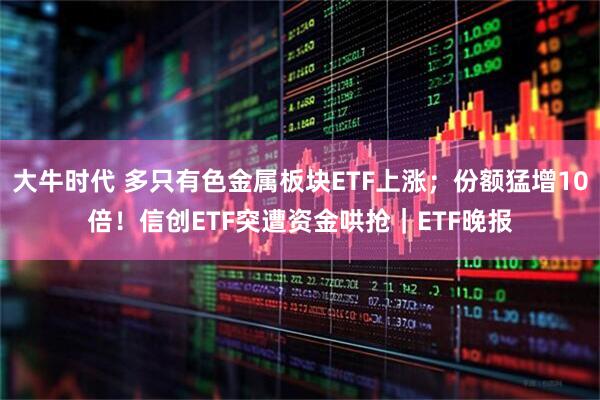 大牛时代 多只有色金属板块ETF上涨;份额猛增10倍!信创ETF突遭资金哄抢|ETF晚报