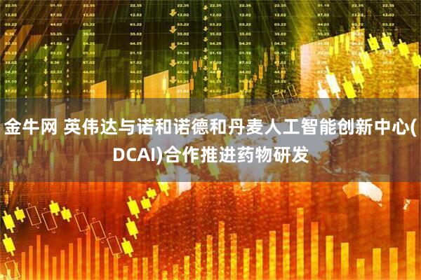 金牛网 英伟达与诺和诺德和丹麦人工智能创新中心(DCAI)合作推进药物研发