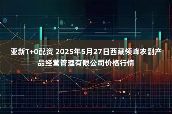 亚新T+0配资 2025年5月27日西藏领峰农副产品经营管理有限公司价格行情