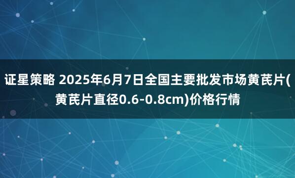 证星策略 2025年6月7日全国主要批发市场黄芪片(黄芪片直径0.6-0.8cm)价格行情