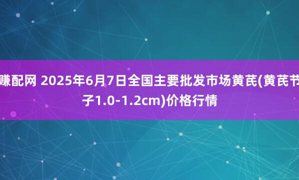 赚配网 2025年6月7日全国主要批发市场黄芪(黄芪节子1.0-1.2cm)价格行情