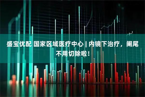 盛宝优配 国家区域医疗中心 | 内镜下治疗,阑尾不用切除啦!