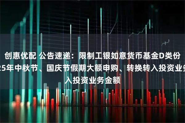 创惠优配 公告速递:限制工银如意货币基金D类份额2025年中秋节、国庆节假期大额申购、转换转入投资业务金额