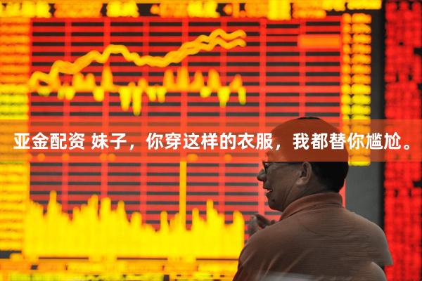 亚金配资 妹子，你穿这样的衣服，我都替你尴尬。