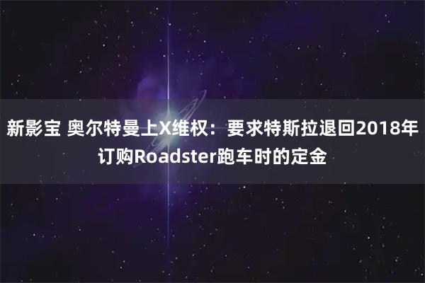 新影宝 奥尔特曼上X维权:要求特斯拉退回2018年订购Roadster跑车时的定金