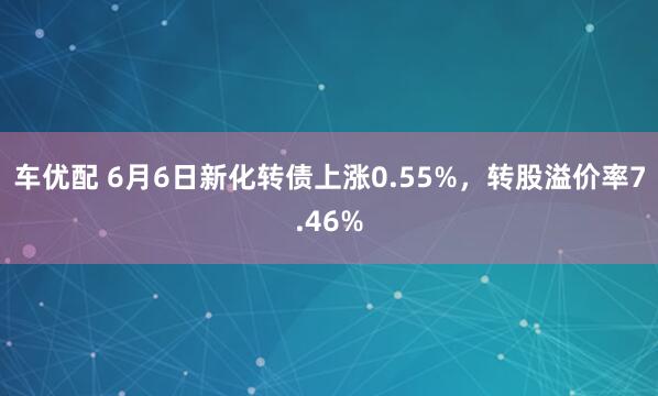 车优配 6月6日新化转债上涨0.55%，转股溢价率7.46%