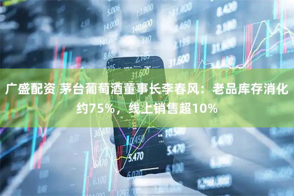 广盛配资 茅台葡萄酒董事长李春风：老品库存消化约75%，线上销售超10%