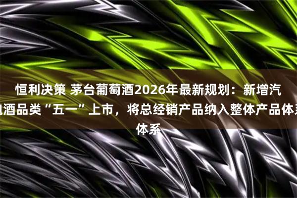 恒利决策 茅台葡萄酒2026年最新规划：新增汽泡酒品类“五一”上市，将总经销产品纳入整体产品体系