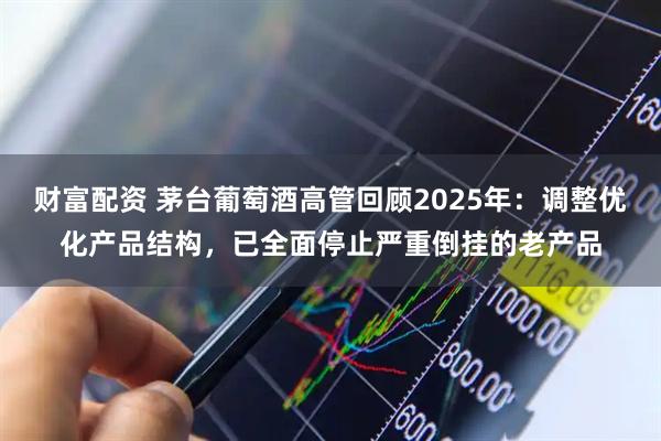 财富配资 茅台葡萄酒高管回顾2025年：调整优化产品结构，已全面停止严重倒挂的老产品