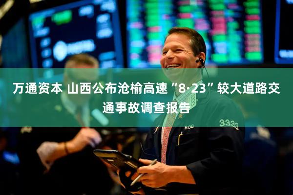 万通资本 山西公布沧榆高速“8·23”较大道路交通事故调查报告