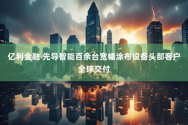 亿利金融 先导智能百余台宽幅涂布设备头部客户全球交付