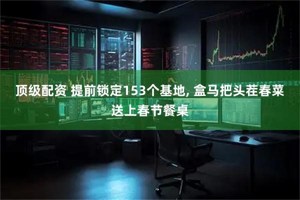 顶级配资 提前锁定153个基地, 盒马把头茬春菜送上春节餐桌