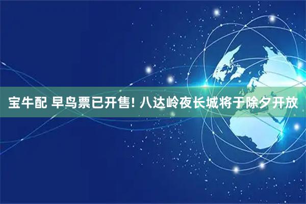 宝牛配 早鸟票已开售! 八达岭夜长城将于除夕开放