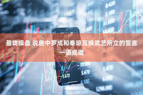 盈珑操盘 说唐中罗成和秦琼互换武艺所立的誓言一语成谶