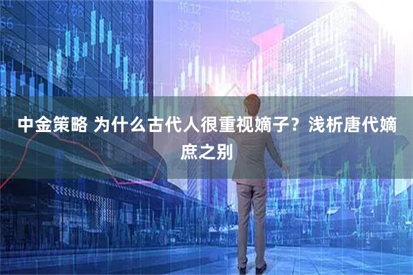 中金策略 为什么古代人很重视嫡子？浅析唐代嫡庶之别