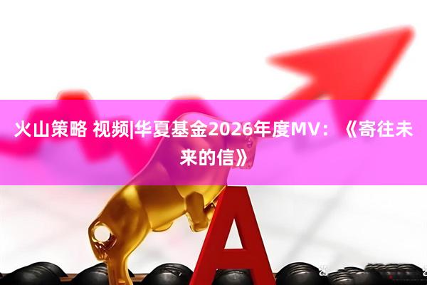 火山策略 视频|华夏基金2026年度MV：《寄往未来的信》