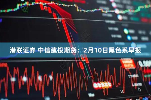 港联证券 中信建投期货：2月10日黑色系早报