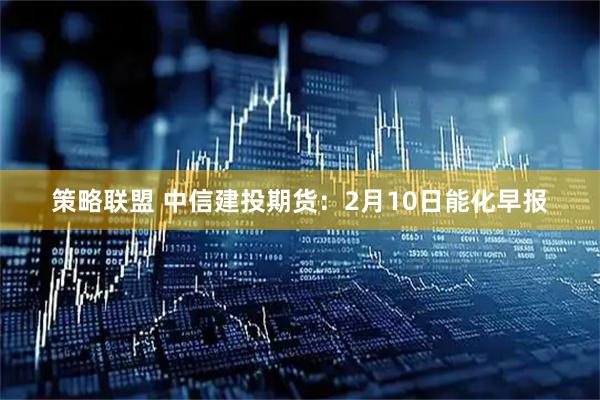策略联盟 中信建投期货：2月10日能化早报