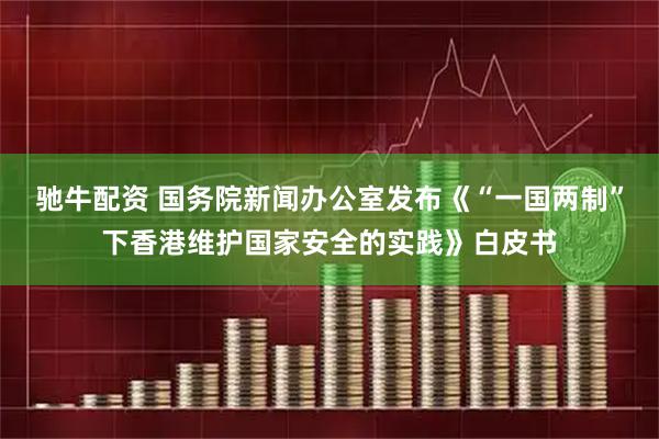 驰牛配资 国务院新闻办公室发布《“一国两制”下香港维护国家安全的实践》白皮书