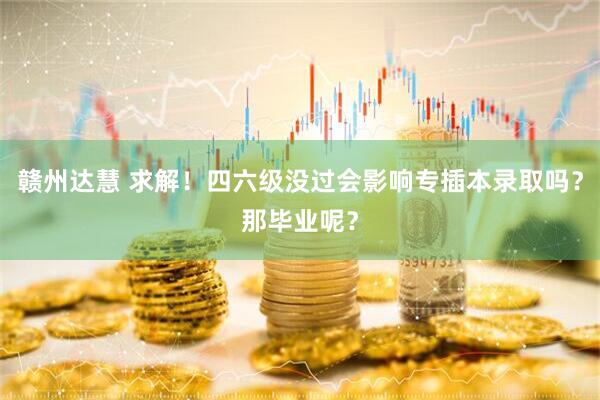 赣州达慧 求解！四六级没过会影响专插本录取吗？那毕业呢？