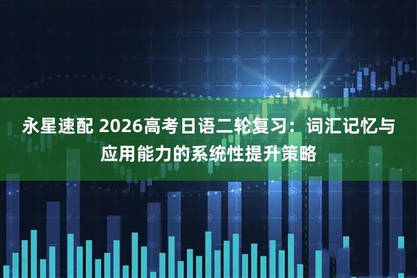 永星速配 2026高考日语二轮复习：词汇记忆与应用能力的系统性提升策略