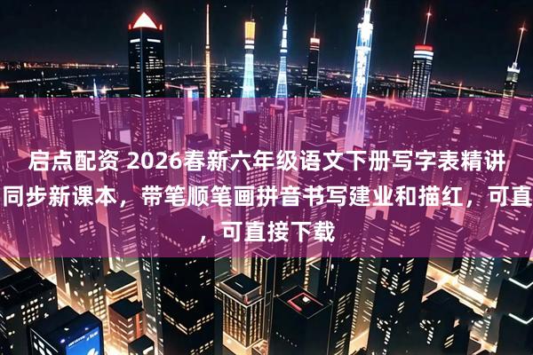 启点配资 2026春新六年级语文下册写字表精讲字帖，同步新课本，带笔顺笔画拼音书写建业和描红，可直接下载