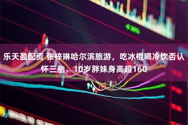 乐天盈配资 张梓琳哈尔滨旅游，吃冰棍喝冷饮否认怀三胎，10岁胖妹身高超160