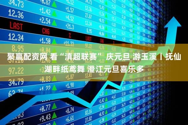 聚赢配资网 看“滇超联赛” 庆元旦 游玉溪丨抚仙湖畔纸鸢舞 澄江元旦喜乐多