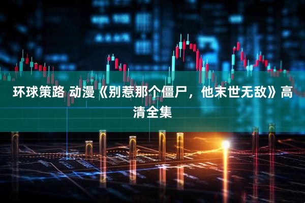 环球策路 动漫《别惹那个僵尸，他末世无敌》高清全集