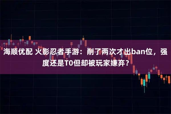 海顺优配 火影忍者手游：削了两次才出ban位，强度还是T0但却被玩家嫌弃？