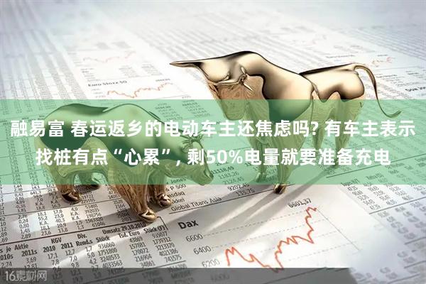 融易富 春运返乡的电动车主还焦虑吗? 有车主表示找桩有点“心累”, 剩50%电量就要准备充电