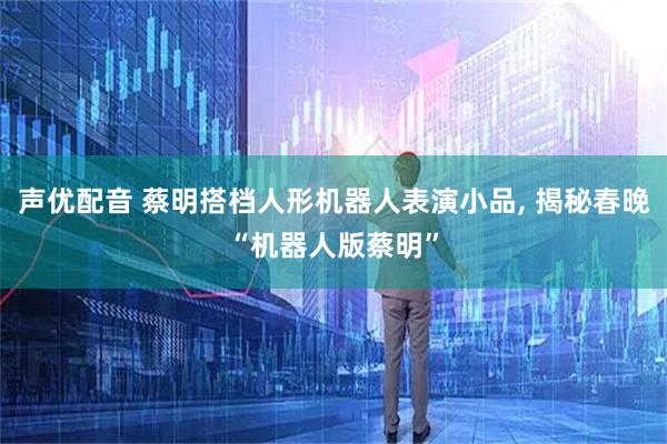 声优配音 蔡明搭档人形机器人表演小品, 揭秘春晚“机器人版蔡明”