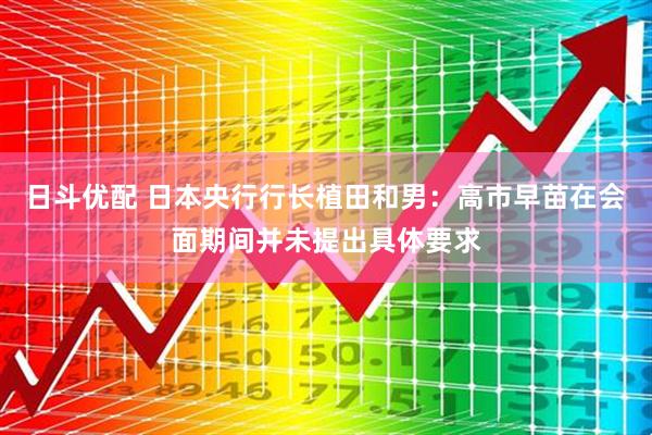 日斗优配 日本央行行长植田和男:高市早苗在会面期间并未提出具体要求