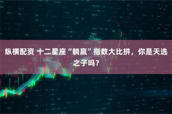 纵横配资 十二星座“躺赢”指数大比拼，你是天选之子吗？