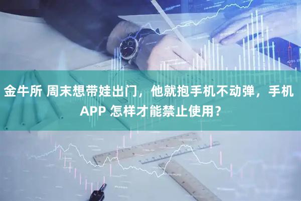 金牛所 周末想带娃出门，他就抱手机不动弹，手机 APP 怎样才能禁止使用？