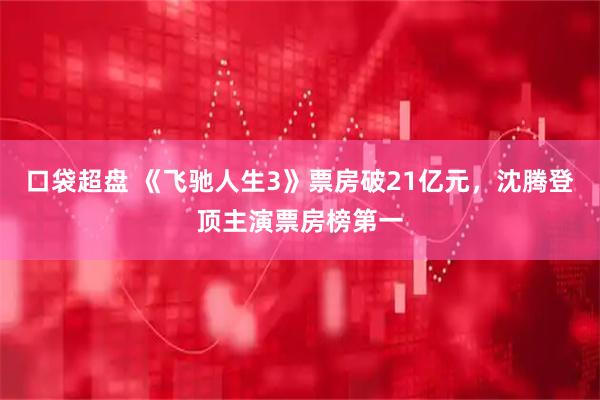 口袋超盘 《飞驰人生3》票房破21亿元，沈腾登顶主演票房榜第一