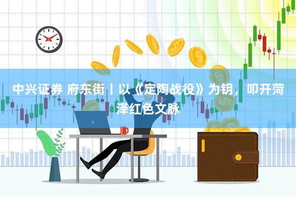 中兴证券 府东街丨以《定陶战役》为钥，叩开菏泽红色文脉