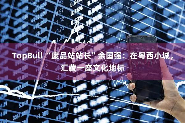 TopBull “废品站站长”余国强：在粤西小城，汇藏一座文化地标