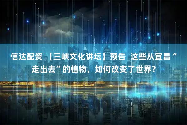信达配资 【三峡文化讲坛】预告  这些从宜昌“走出去”的植物，如何改变了世界？