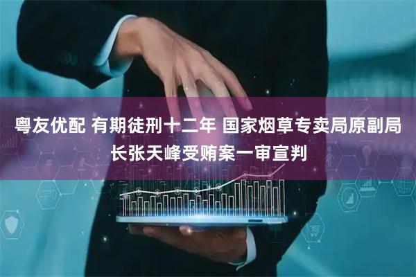 粤友优配 有期徒刑十二年 国家烟草专卖局原副局长张天峰受贿案一审宣判