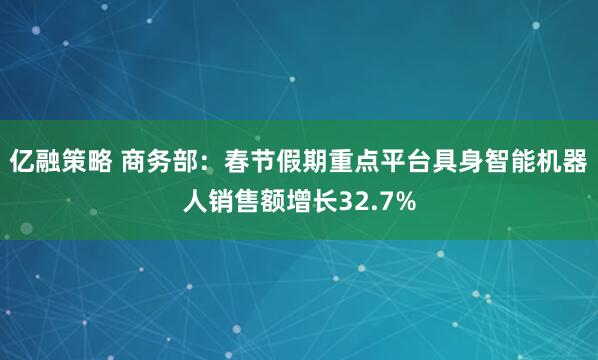 亿融策略 商务部：春节假期重点平台具身智能机器人销售额增长32.7%