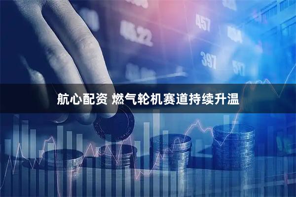 航心配资 燃气轮机赛道持续升温