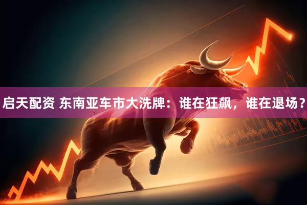 启天配资 东南亚车市大洗牌：谁在狂飙，谁在退场？