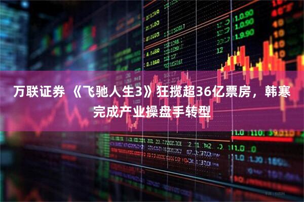 万联证券 《飞驰人生3》狂揽超36亿票房，韩寒完成产业操盘手转型