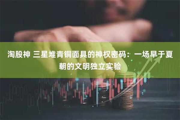 淘股神 三星堆青铜面具的神权密码：一场早于夏朝的文明独立实验