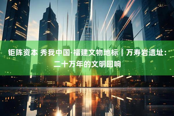 钜阵资本 秀我中国·福建文物地标｜万寿岩遗址：二十万年的文明回响