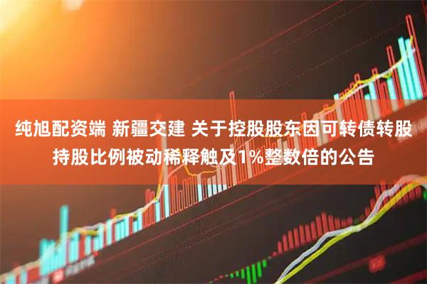 纯旭配资端 新疆交建 关于控股股东因可转债转股持股比例被动稀释触及1%整数倍的公告